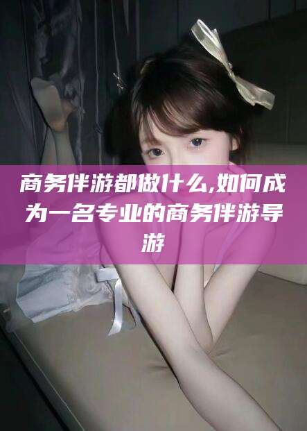 四川商务伴游都做什么,如何成为一名专业的商务伴游导游