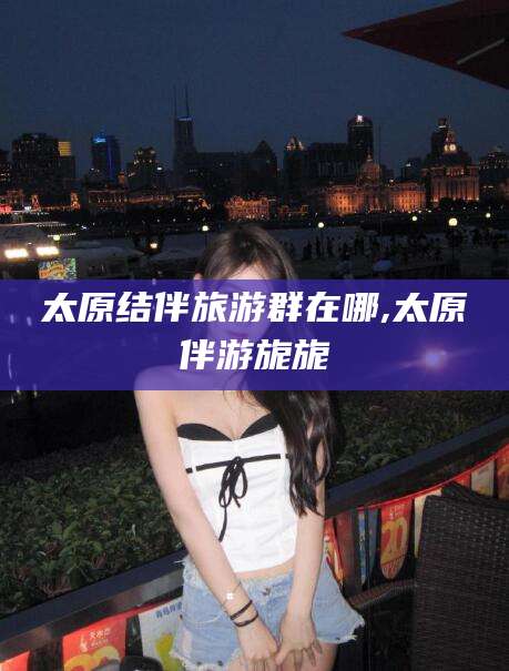 四川太原结伴旅游群在哪,太原伴游旎旎