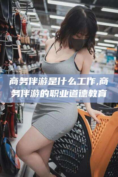 四川商务伴游是什么工作,商务伴游的职业道德教育