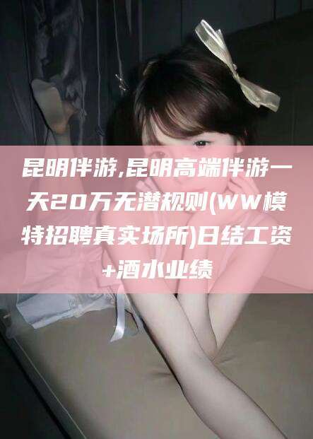 四川昆明伴游,昆明高端伴游一天20万无潜规则(WW模特招聘真实场所)日结工资+酒水业绩