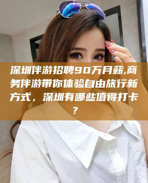 四川深圳伴游招聘90万月薪,商务伴游带你体验自由旅行新方式，深圳有哪些值得打卡？