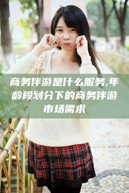 四川商务伴游是什么服务,年龄段划分下的商务伴游市场需求