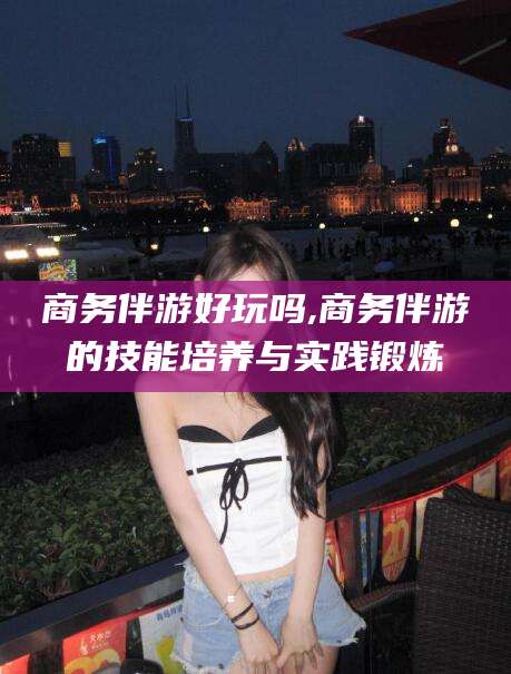 四川商务伴游好玩吗,商务伴游的技能培养与实践锻炼
